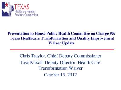 Presentation to House Public Health Committee on Charge #5: Texas Healthcare Transformation and Quality Improvement Waiver Update Chris Traylor, Chief Deputy Commissioner Lisa Kirsch, Deputy Director, Health Care