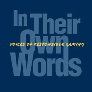 Foreword I am very pleased to present In Their Own Words: Voices of Responsible Gaming. This special publication marks the 10th anniversary of Responsible Gaming Education Week, which is an opportunity for the entire ga