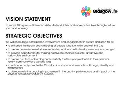 VISION STATEMENT To inspire Glasgow’s citizens and visitors to lead richer and more active lives through culture, sport and learning. STRATEGIC OBJECTIVES We will encourage participation, involvement and engagement in 