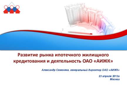 Развитие рынка ипотечного жилищного кредитования и деятельность ОАО «АИЖК» Александр Семеняка, генеральный директор О