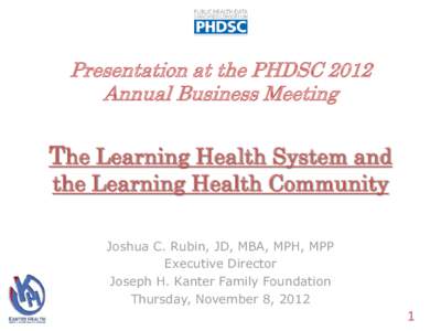 Presentation at the PHDSC 2012 Annual Business Meeting The Learning Health System and the Learning Health Community Joshua C. Rubin, JD, MBA, MPH, MPP