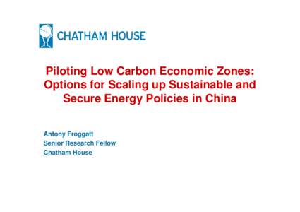 Piloting Low Carbon Economic Zones: Options for Scaling up Sustainable and Secure Energy Policies in China Antony Froggatt Senior Research Fellow Chatham House