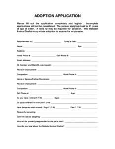 ADOPTION APPLICATION Please fill out the application completely and legibly. Incomplete applications will not be considered. The person applying must be 21 years of age or older. A valid ID may be required for adoption. 