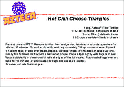 Hot Chili Cheese Triangles 1 pkg. Azteca® Flour Tortillas[removed]oz.) container soft cream cheese 1 can (15 oz.) chili with beans[removed]cups shredded Cheddar cheese Preheat oven to 375°F. Remove tortillas from refrigera