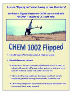 Are	
  you	
  “flipping	
  out”	
  about	
  having	
  to	
  take	
  Chemistry?	
   	
   We	
  have	
  a	
  flipped	
  classroom	
  CHEM	
  course	
  available	
  	
   Fall	
  2014	
  –	
  taug