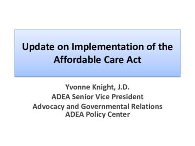Update on Implementation of the Affordable Care Act Yvonne Knight, J.D. ADEA Senior Vice President Advocacy and Governmental Relations ADEA Policy Center
