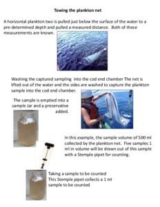 Towing the plankton net A horizontal plankton two is pulled just below the surface of the water to a pre-determined depth and pulled a measured distance. Both of these measurements are known.  Washing the captured sampli