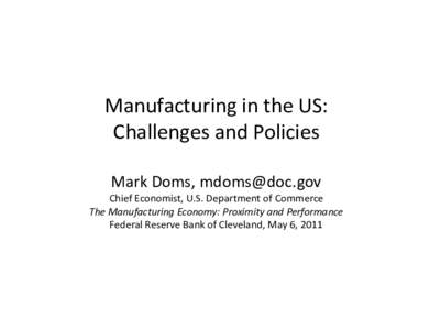 Manufacturing in the US: Challenges and Policies Mark Doms, [removed] Chief Economist, U.S. Department of Commerce The Manufacturing Economy: Proximity and Performance Federal Reserve Bank of Cleveland, May 6, 2011