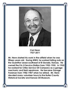 Carl Henn[removed]Mr. Henn started his work in the oilfield when he was fifteen years old. During WWII, he worked tailing rods on the Guenther Lease southeast of El Dorado, Kansas. He owned the R & H Service Station fr