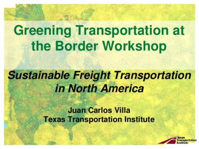 Greening Transportation at the Border Workshop Sustainable Freight Transportation in North America Juan Carlos Villa Texas Transportation Institute