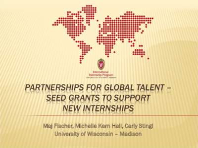 PARTNERSHIPS FOR GLOBAL TALENT – SEED GRANTS TO SUPPORT NEW INTERNSHIPS Maj Fischer, Michelle Kern Hall, Carly Stingl University of Wisconsin – Madison