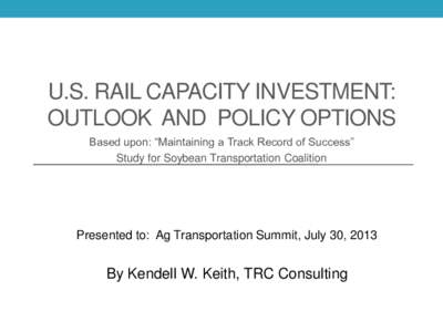 U.S. RAIL CAPACITY INVESTMENT: OUTLOOK AND POLICY OPTIONS Based upon: “Maintaining a Track Record of Success” Study for Soybean Transportation Coalition  Presented to: Ag Transportation Summit, July 30, 2013