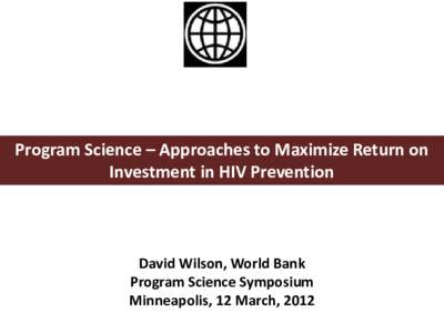 Program Science – Approaches to Maximize Return on Investment in HIV Prevention David Wilson, World Bank Program Science Symposium Minneapolis, 12 March, 2012