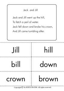 Jack and Jill Jack and Jill went up the hill, To fetch a pail of water. Jack fell down and broke his crown, And Jill came tumbling after.