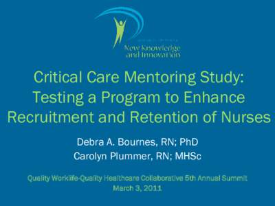 Critical Care Mentoring Study: Testing a Program to Enhance Recruitment and Retention of Nurses Debra A. Bournes, RN; PhD Carolyn Plummer, RN; MHSc Quality Worklife-Quality Healthcare Collaborative 5th Annual Summit