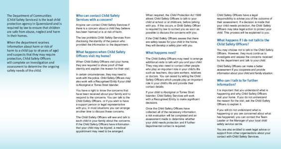 The Department of Communities 	 (Child Safety Services) is the lead child protection agency in Queensland and is required by law to ensure that children are safe from abuse, neglect and harm in their homes.