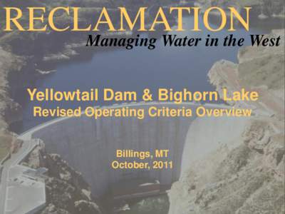 RECLAMATION Managing Water in the West Yellowtail Dam & Bighorn Lake Revised Operating Criteria Overview Billings, MT October, 2011