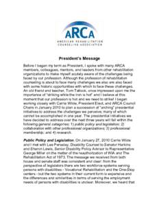 President’s Message Before I began my term as President, I spoke with many ARCA members, colleagues, mentors, and leaders from other rehabilitation organizations to make myself acutely aware of the challenges being fac