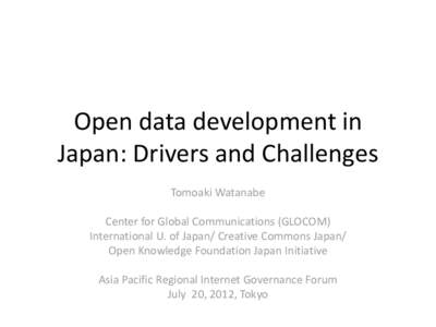 Open data development in Japan: Drivers and Challenges Tomoaki Watanabe Center for Global Communications (GLOCOM) International U. of Japan/ Creative Commons Japan/ Open Knowledge Foundation Japan Initiative