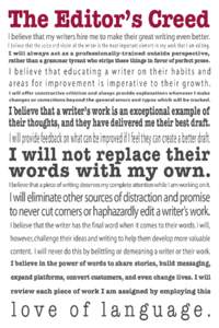The Editor’s Creed  I believe that my writers hire me to make their great writing even better. I believe that the voice and vision of the writer is the most important element in any work that I am editing. I will alway