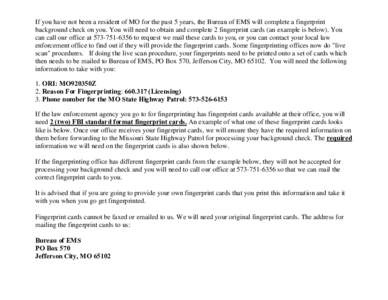 If you have not been a resident of MO for the past 5 years, the Bureau of EMS will complete a fingerprint background check on you. You will need to obtain and complete 2 fingerprint cards (an example is below). You can c