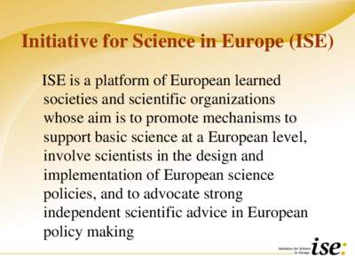 Initiative for Science in Europe (ISE) ISE is a platform of European learned societies and scientific organizations whose aim is to promote mechanisms to support basic science at a European level, involve scientists in t