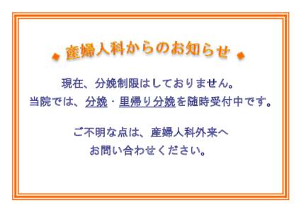 現在、分娩制限はしておりません。 当院では、分娩・里帰り分娩を随時受付中です。 ご不明な点は、産婦人科外来へ お問い合わせください。  