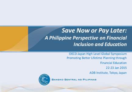 Save Now or Pay Later: A Philippine Perspective on Financial Inclusion and Education OECD-Japan High Level Global Symposium Promoting Better Lifetime Planning through Financial Education