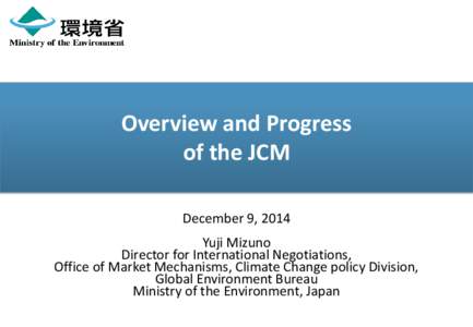 Overview and Progress of the JCM December 9, 2014 Yuji Mizuno Director for International Negotiations, Office of Market Mechanisms, Climate Change policy Division,