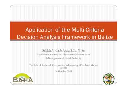 Application of the Multi-Criteria Decision Analysis Framework in Belize Delilah A. Cabb Ayala B.Sc. M.Sc. Coordinator, Sanitary and Phytosanitary Enquiry Point Belize Agricultural Health Authority The Role of Technical C