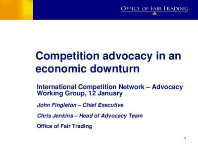 Competition advocacy in an economic downturn International Competition Network – Advocacy Working Group, 12 January John Fingleton – Chief Executive Chris Jenkins – Head of Advocacy Team