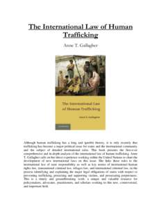 The International Law of Human Trafficking Anne T. Gallagher Although human trafficking has a long and ignoble history, it is only recently that trafficking has become a major political issue for states and the internati