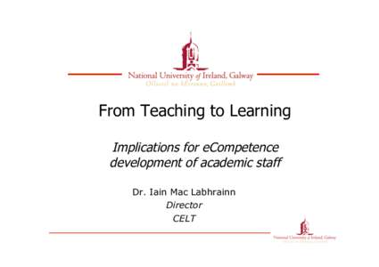 From Teaching to Learning Implications for eCompetence development of academic staff Dr. Iain Mac Labhrainn Director CELT