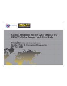 National  Strategies  Against  Cyber-­attacks:  ITU-­ IMPACT’s  Global  Perspective  &  Case  Study Philip  Victor  (philip.victor@impact-­alliance.org) Director,  Policy  &  International  Cooperatio