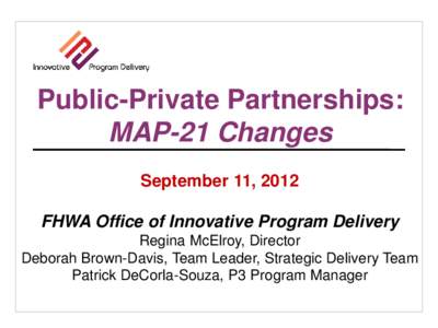 Public-Private Partnerships: MAP-21 Changes September 11, 2012 FHWA Office of Innovative Program Delivery Regina McElroy, Director Deborah Brown-Davis, Team Leader, Strategic Delivery Team