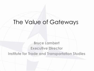 The Value of Gateways  Bruce Lambert Executive Director Institute for Trade and Transportation Studies