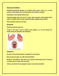 Hand, Foot and Mouth Hand-foot-and-mouth disease is an illness that causes sores in or on the mouth, on the hands, feet, and sometimes the buttocks and legs. Caused by a virus called enterorvirus. Infected people pass th