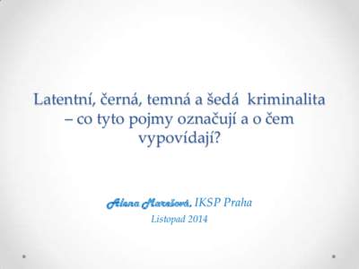 Latentní, černá, temná a šedá kriminalita – co tyto pojmy označují a o čem vypovídají? Alena Marešová, IKSP Praha Listopad 2014