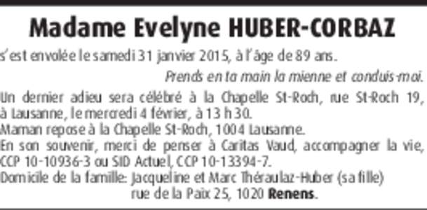 Madame Evelyne HUBER-CORBAZ s’est envolée le samedi 31 janvier 2015, à l’âge de 89 ans. Prends en ta main la mienne et conduis-moi. Un dernier adieu sera célébré à la Chapelle St-Roch, rue St-Roch 19, à Lausa