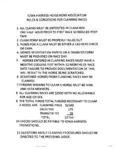 IOWA HARNESS HORSEM ENS ASSOCIATION RULES & CONDITIONS FOR CLAIMING RACES 1. ALL CLAIMS MUST BE DEPOSITED IN CLAIM BOX ONE HALF HOUR PRIOR TO FIRST RACE SCHEDULED POST TIME. 2. CLAIM FORM MUST BE PROPERLY FILLED OUT