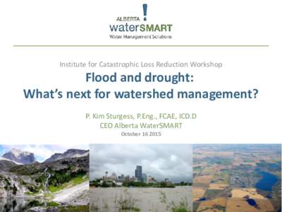 Institute for Catastrophic Loss Reduction Workshop  Flood and drought: What’s next for watershed management? P. Kim Sturgess, P.Eng., FCAE, ICD.D CEO Alberta WaterSMART