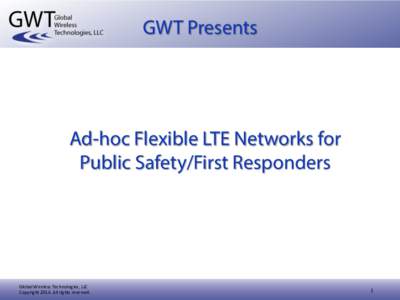 GWT Presents  Ad-hoc Flexible LTE Networks for Public Safety/First Responders  Global	
  Wireless	
  Technologies,	
  LLC	
  