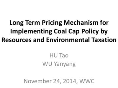 Long Term Pricing Mechanism for Implementing Coal Cap Policy by Resources and Environmental Taxation HU Tao WU Yanyang November 24, 2014, WWC