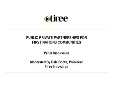 PUBLIC PRIVATE PARTNERSHIPS FOR FIRST NATIONS COMMUNITIES Panel Discussion Moderated By Dale Booth, President Tiree Innovation