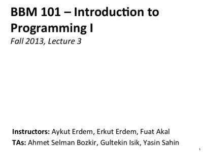 BBM	
  101	
  –	
  Introduc/on	
  to	
   Programming	
  I	
   Fall	
  2013,	
  Lecture	
  3	
   Instructors:	
  Aykut	
  Erdem,	
  Erkut	
  Erdem,	
  Fuat	
  Akal	
   TAs:	
  Ahmet	
  Selman	
  Boz