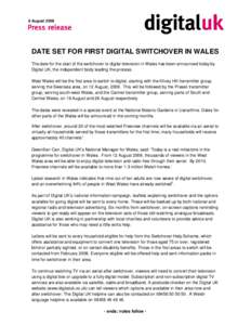 8 August[removed]DATE SET FOR FIRST DIGITAL SWITCHOVER IN WALES The date for the start of the switchover to digital television in Wales has been announced today by Digital UK, the independent body leading the process. West