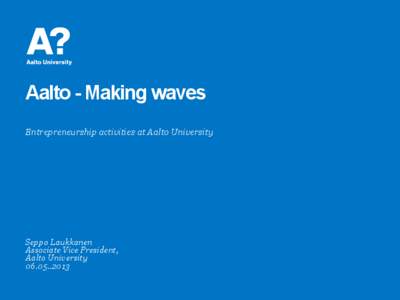 Aalto - Making waves Entrepreneurship activities at Aalto University Seppo Laukkanen Associate Vice President, Aalto University