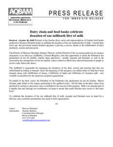 PRESS RELEASE FOR IMMEDIATE RELEASE Dairy chain and food banks celebrate donation of one millionth litre of milk Montreal – October 26, 2005/ Partners in the Quebec dairy sector and representatives of Quebec food banks