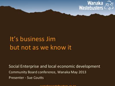 It’s business Jim but not as we know it Social Enterprise and local economic development Community Board conference, Wanaka May 2013 Presenter - Sue Coutts