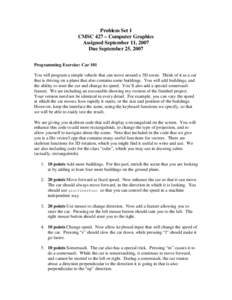 Problem Set 1 CMSC 427 – Computer Graphics Assigned September 11, 2007 Due September 25, 2007 Programming Exercise: Car 101 You will program a simple vehicle that can move around a 3D scene. Think of it as a car